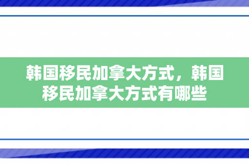 韩国移民加拿大方式，韩国移民加拿大方式有哪些