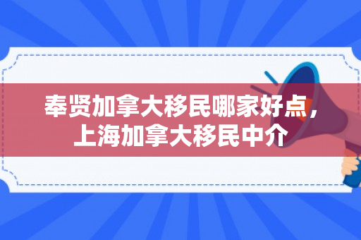 奉贤加拿大移民哪家好点，上海加拿大移民中介