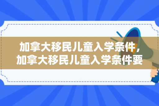 加拿大移民儿童入学条件，加拿大移民儿童入学条件要求