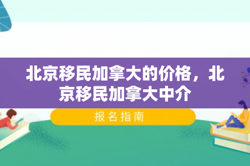 北京移民加拿大的价格，北京移民加拿大中介