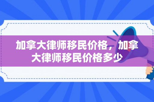 加拿大律师移民价格，加拿大律师移民价格多少