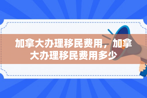 加拿大办理移民费用，加拿大办理移民费用多少