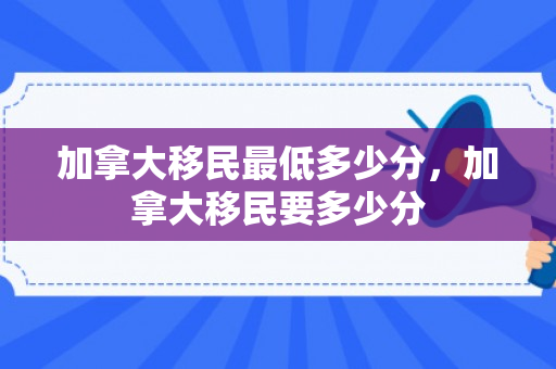加拿大移民最低多少分，加拿大移民要多少分