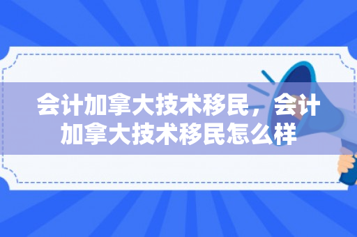 会计加拿大技术移民，会计加拿大技术移民怎么样