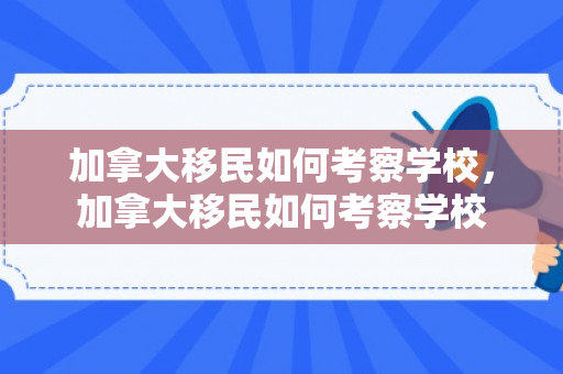 加拿大移民如何考察学校，加拿大移民如何考察学校