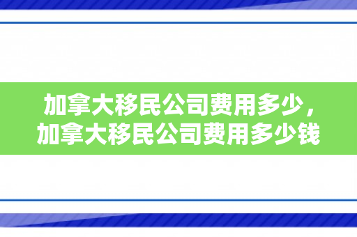 加拿大移民公司费用多少，加拿大移民公司费用多少钱