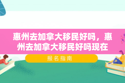 惠州去加拿大移民好吗，惠州去加拿大移民好吗现在