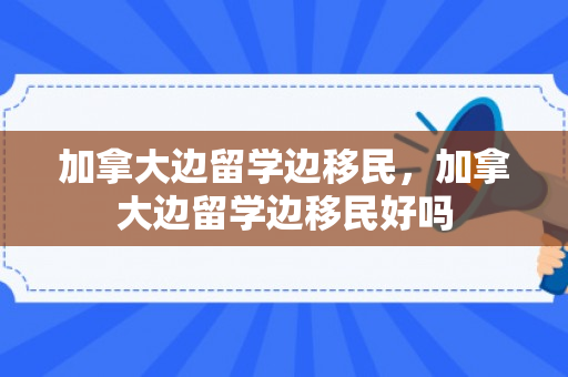 加拿大边留学边移民，加拿大边留学边移民好吗