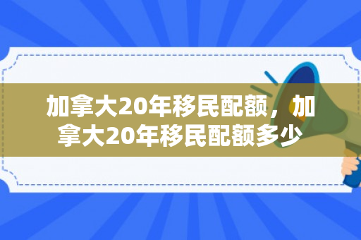 加拿大20年移民配额，加拿大20年移民配额多少