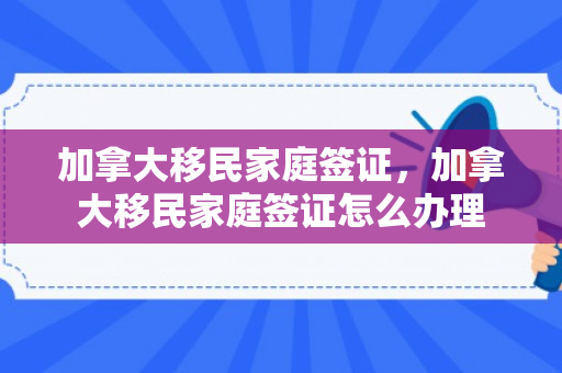 加拿大移民家庭签证，加拿大移民家庭签证怎么办理