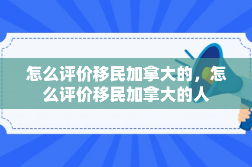 怎么评价移民加拿大的，怎么评价移民加拿大的人