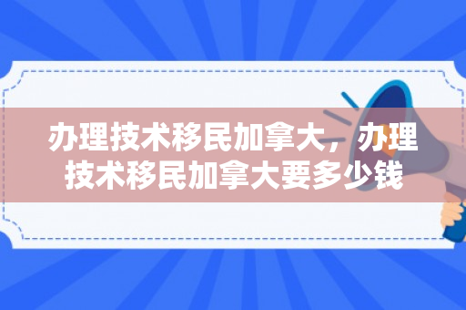 办理技术移民加拿大，办理技术移民加拿大要多少钱