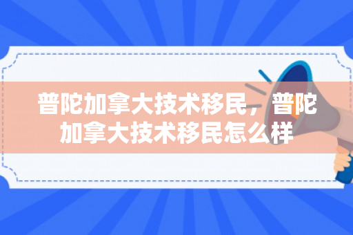 普陀加拿大技术移民，普陀加拿大技术移民怎么样