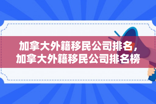 加拿大外籍移民公司排名，加拿大外籍移民公司排名榜