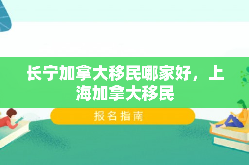 长宁加拿大移民哪家好，上海加拿大移民