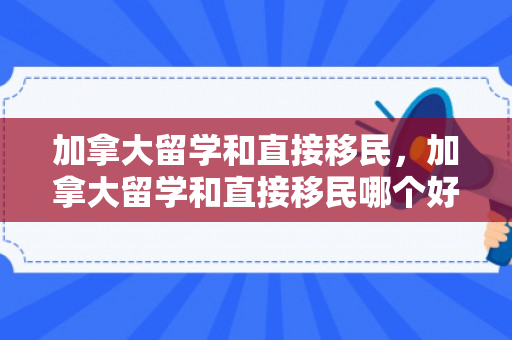 加拿大留学和直接移民，加拿大留学和直接移民哪个好