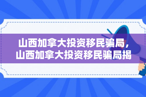 山西加拿大投资移民骗局，山西加拿大投资移民骗局揭秘