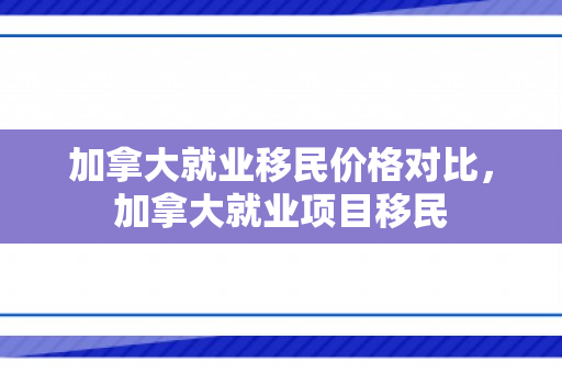 加拿大就业移民价格对比，加拿大就业项目移民
