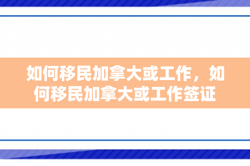 如何移民加拿大或工作，如何移民加拿大或工作签证