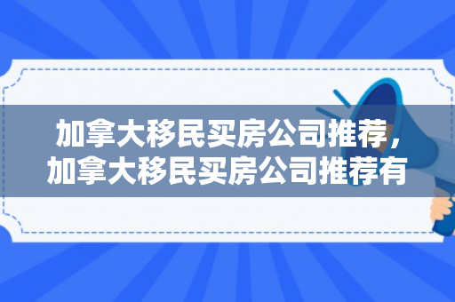 加拿大移民买房公司推荐，加拿大移民买房公司推荐有哪些