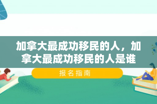 加拿大最成功移民的人，加拿大最成功移民的人是谁