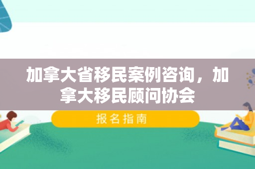 加拿大省移民案例咨询，加拿大移民顾问协会