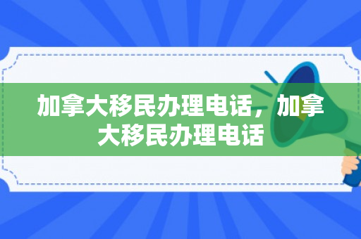 加拿大移民办理电话，加拿大移民办理电话