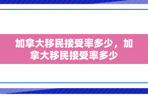 加拿大移民接受率多少，加拿大移民接受率多少