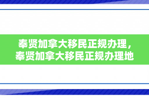 奉贤加拿大移民正规办理，奉贤加拿大移民正规办理地点