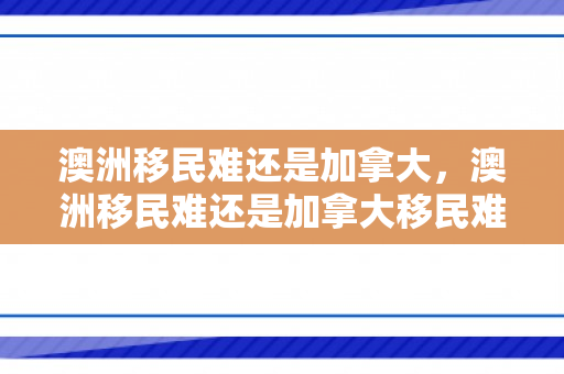 澳洲移民难还是加拿大，澳洲移民难还是加拿大移民难