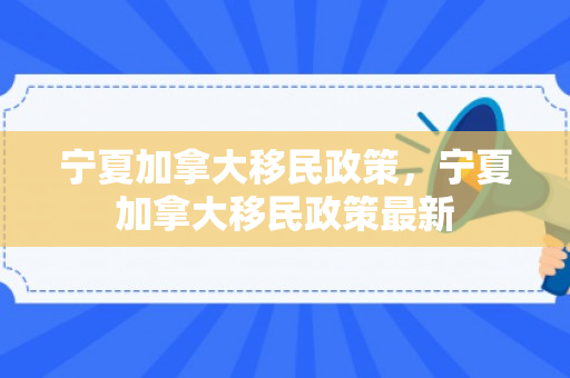 宁夏加拿大移民政策，宁夏加拿大移民政策最新