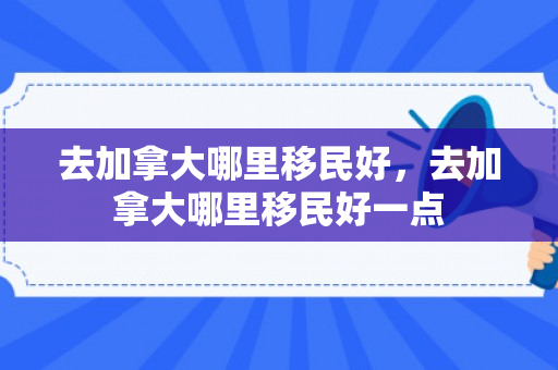 去加拿大哪里移民好，去加拿大哪里移民好一点