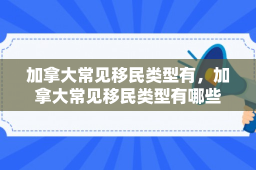 加拿大常见移民类型有，加拿大常见移民类型有哪些