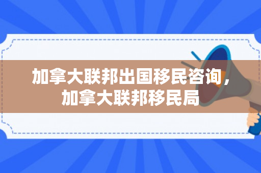 加拿大联邦出国移民咨询，加拿大联邦移民局