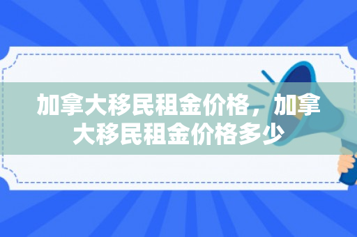 加拿大移民租金价格，加拿大移民租金价格多少