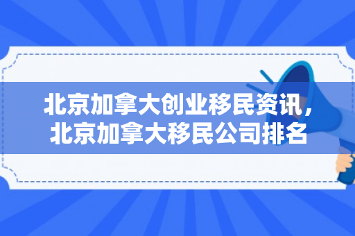 北京加拿大创业移民资讯，北京加拿大移民公司排名