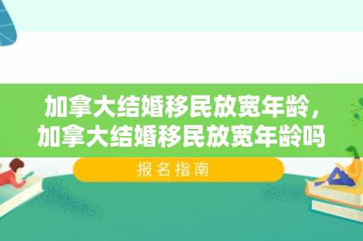 加拿大结婚移民放宽年龄，加拿大结婚移民放宽年龄吗
