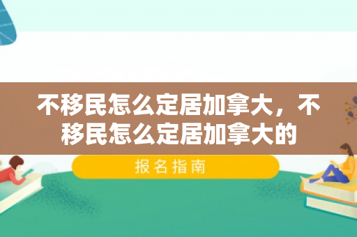 不移民怎么定居加拿大，不移民怎么定居加拿大的