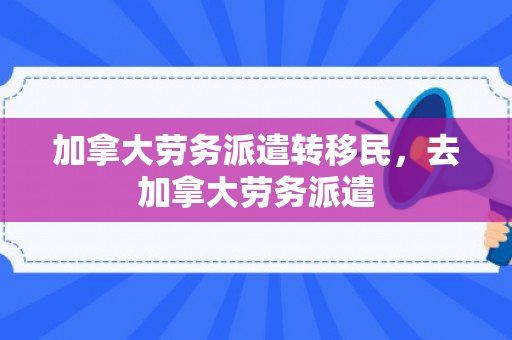 加拿大劳务派遣转移民，去加拿大劳务派遣