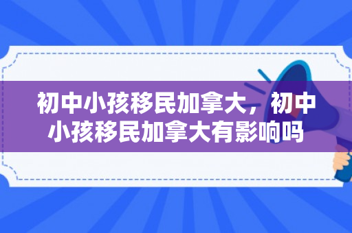 初中小孩移民加拿大，初中小孩移民加拿大有影响吗
