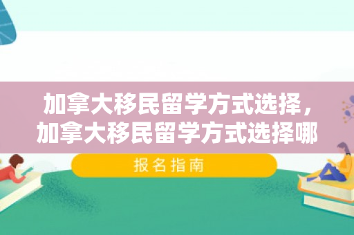 加拿大移民留学方式选择，加拿大移民留学方式选择哪个