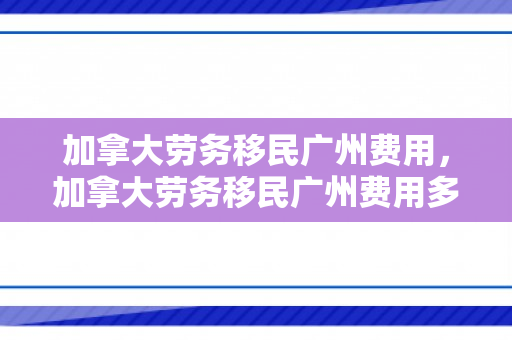 加拿大劳务移民广州费用，加拿大劳务移民广州费用多少