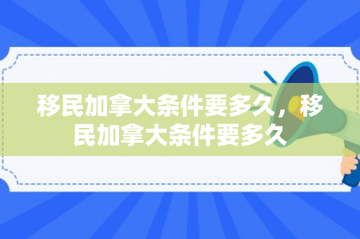 移民加拿大条件要多久，移民加拿大条件要多久
