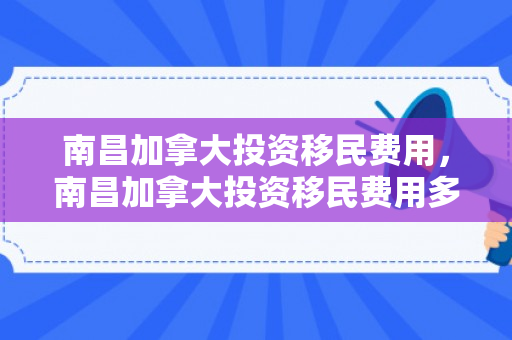 南昌加拿大投资移民费用，南昌加拿大投资移民费用多少