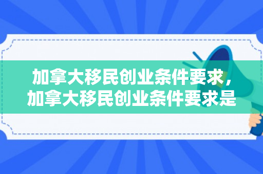 加拿大移民创业条件要求，加拿大移民创业条件要求是什么