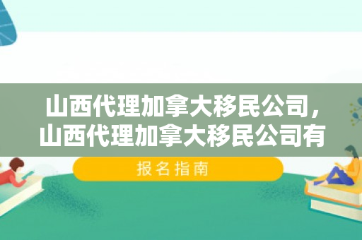 山西代理加拿大移民公司，山西代理加拿大移民公司有哪些