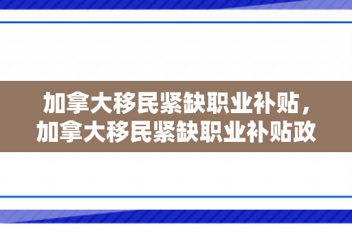 加拿大移民紧缺职业补贴，加拿大移民紧缺职业补贴政策