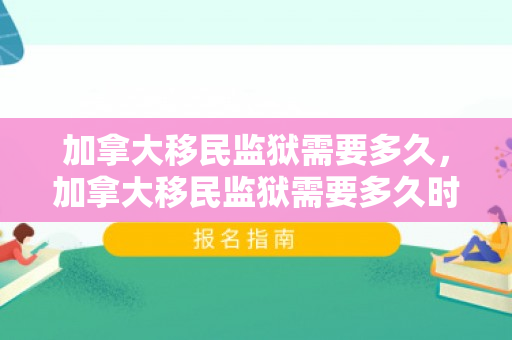 加拿大移民监狱需要多久，加拿大移民监狱需要多久时间