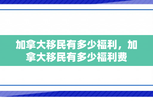 加拿大移民有多少福利，加拿大移民有多少福利费