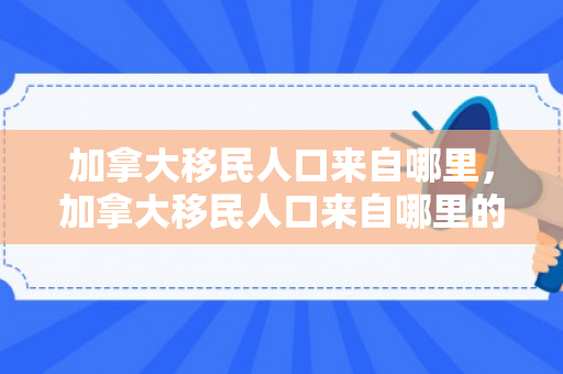 加拿大移民人口来自哪里，加拿大移民人口来自哪里的